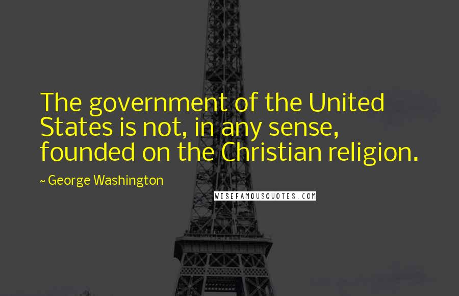 George Washington Quotes: The government of the United States is not, in any sense, founded on the Christian religion.