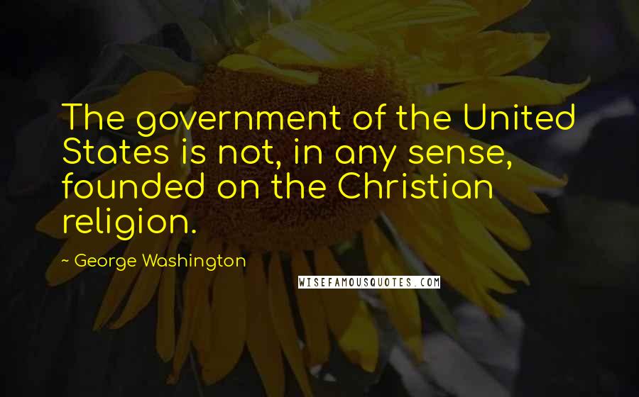 George Washington Quotes: The government of the United States is not, in any sense, founded on the Christian religion.