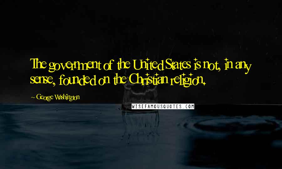 George Washington Quotes: The government of the United States is not, in any sense, founded on the Christian religion.
