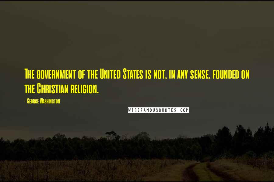 George Washington Quotes: The government of the United States is not, in any sense, founded on the Christian religion.