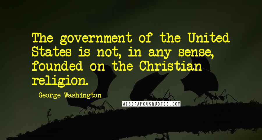 George Washington Quotes: The government of the United States is not, in any sense, founded on the Christian religion.