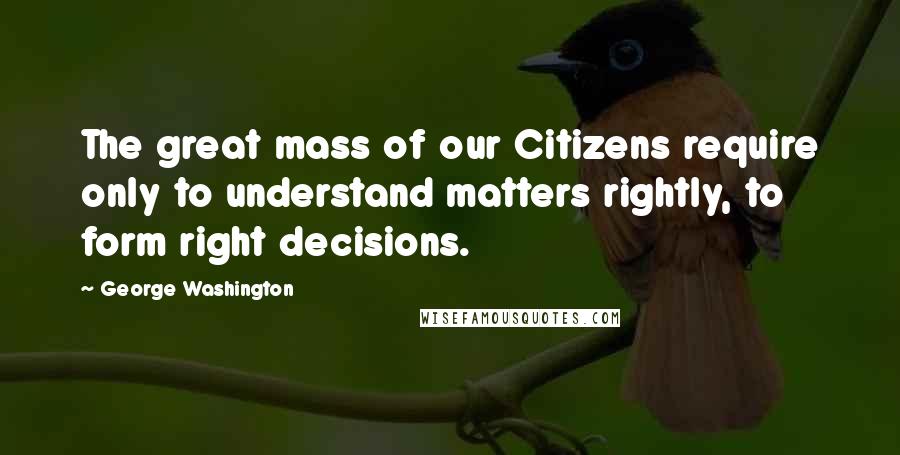 George Washington Quotes: The great mass of our Citizens require only to understand matters rightly, to form right decisions.