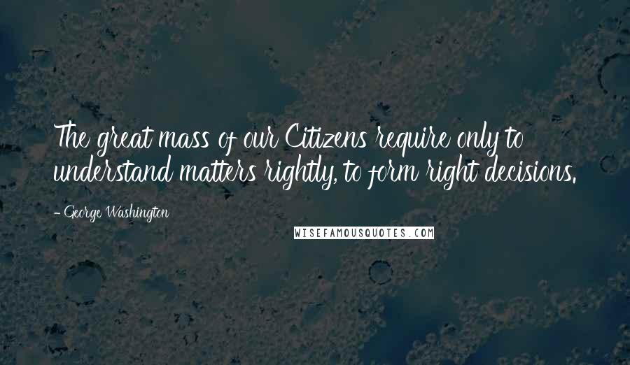 George Washington Quotes: The great mass of our Citizens require only to understand matters rightly, to form right decisions.