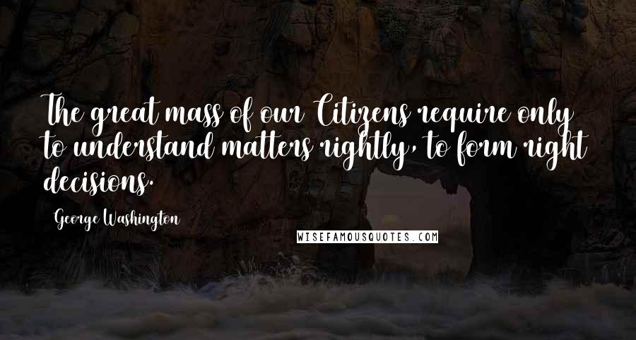 George Washington Quotes: The great mass of our Citizens require only to understand matters rightly, to form right decisions.