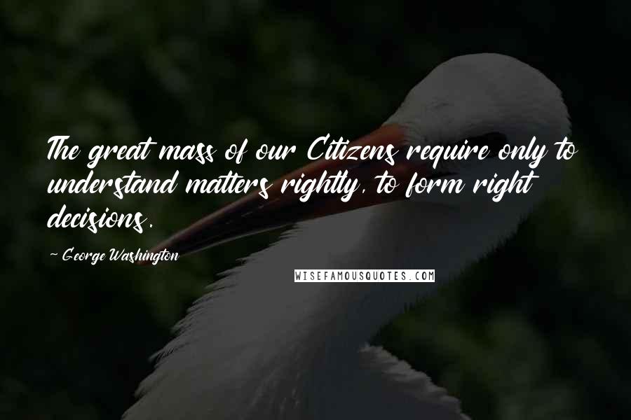 George Washington Quotes: The great mass of our Citizens require only to understand matters rightly, to form right decisions.