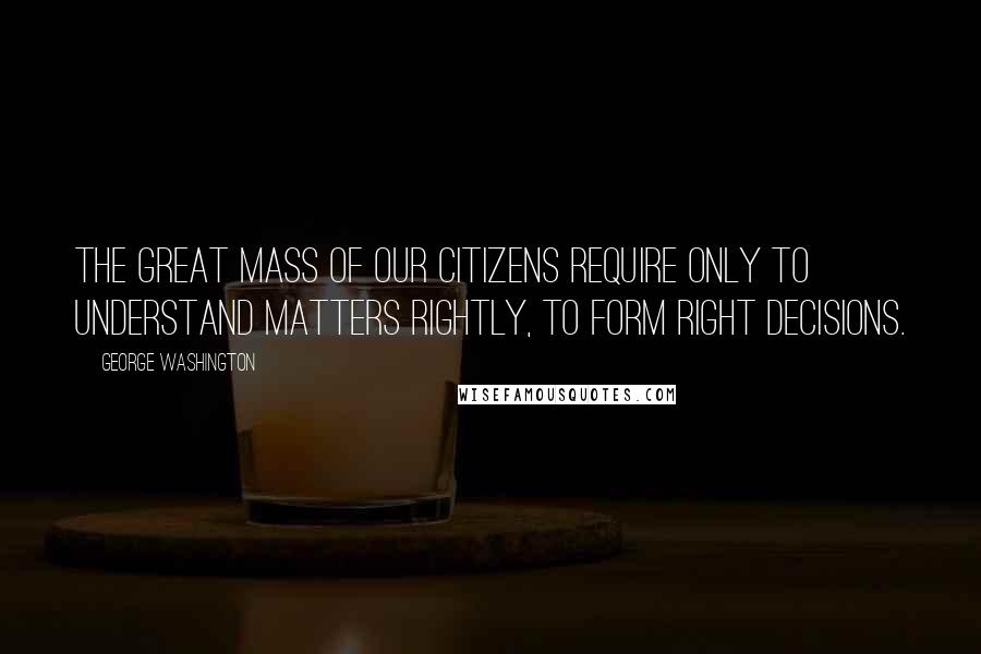 George Washington Quotes: The great mass of our Citizens require only to understand matters rightly, to form right decisions.