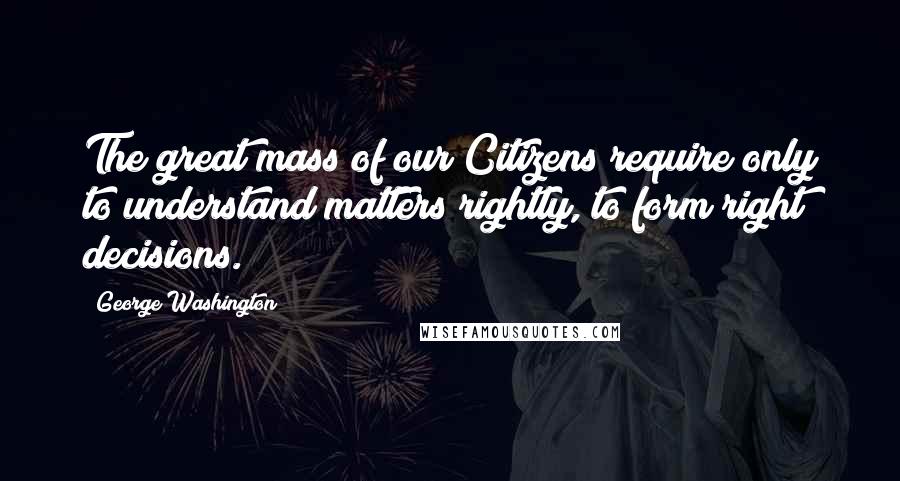 George Washington Quotes: The great mass of our Citizens require only to understand matters rightly, to form right decisions.