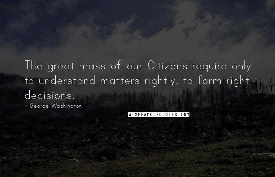 George Washington Quotes: The great mass of our Citizens require only to understand matters rightly, to form right decisions.