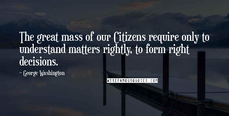 George Washington Quotes: The great mass of our Citizens require only to understand matters rightly, to form right decisions.