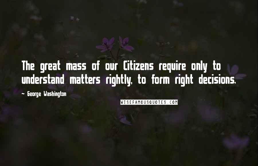 George Washington Quotes: The great mass of our Citizens require only to understand matters rightly, to form right decisions.