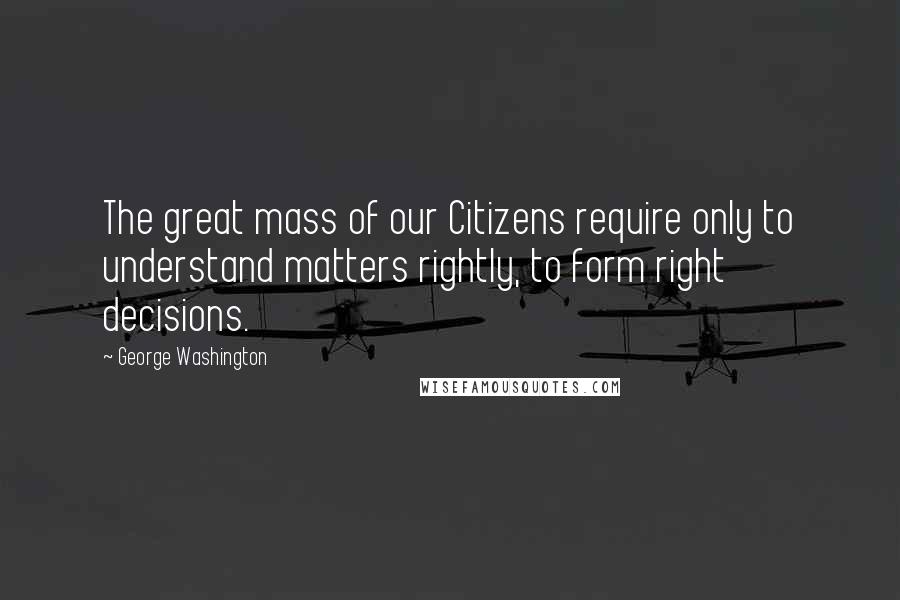 George Washington Quotes: The great mass of our Citizens require only to understand matters rightly, to form right decisions.