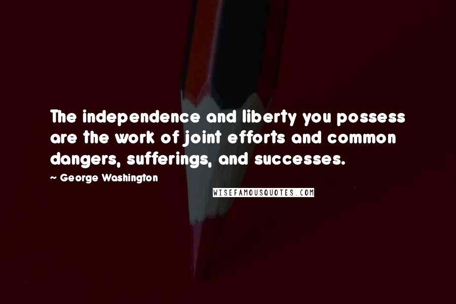 George Washington Quotes: The independence and liberty you possess are the work of joint efforts and common dangers, sufferings, and successes.