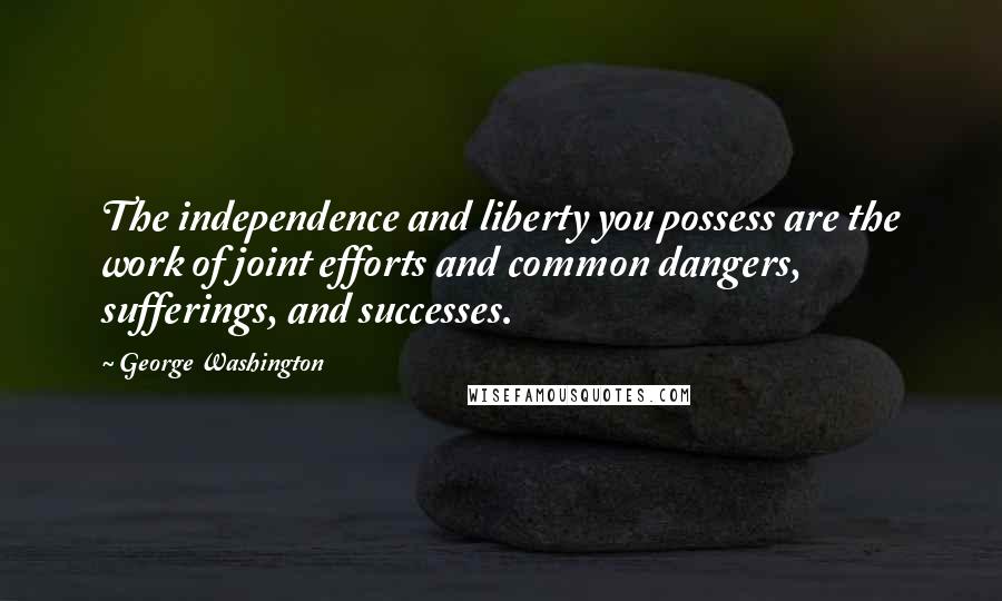 George Washington Quotes: The independence and liberty you possess are the work of joint efforts and common dangers, sufferings, and successes.