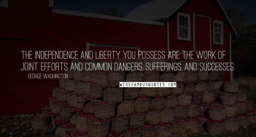 George Washington Quotes: The independence and liberty you possess are the work of joint efforts and common dangers, sufferings, and successes.