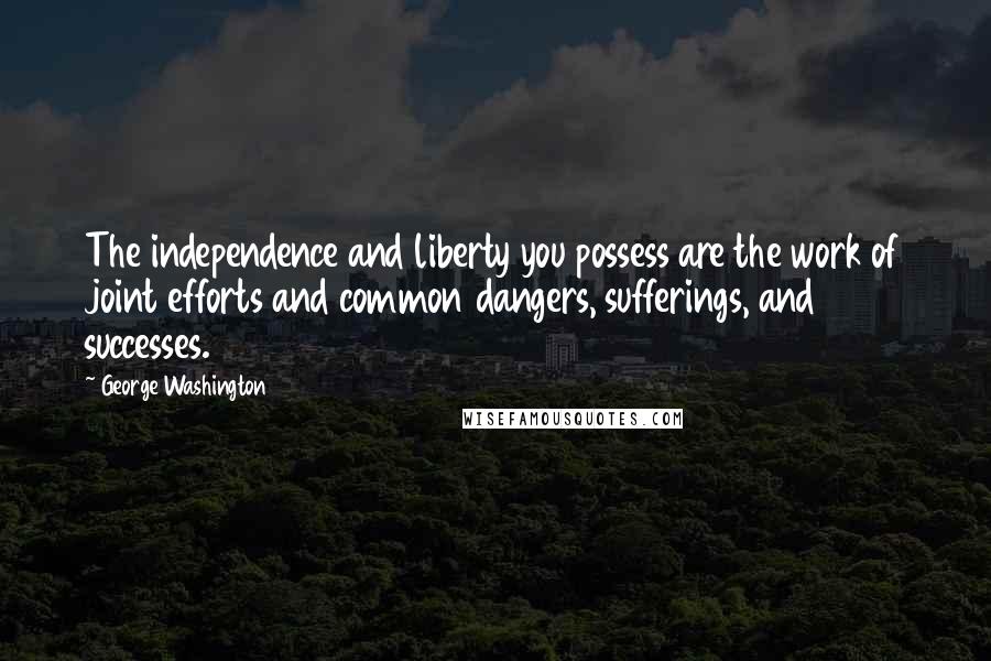 George Washington Quotes: The independence and liberty you possess are the work of joint efforts and common dangers, sufferings, and successes.