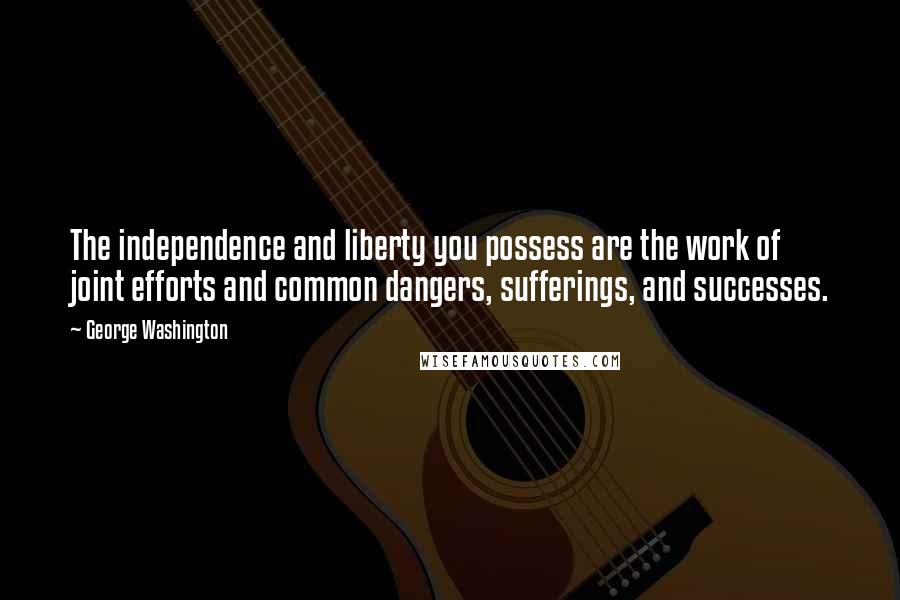 George Washington Quotes: The independence and liberty you possess are the work of joint efforts and common dangers, sufferings, and successes.