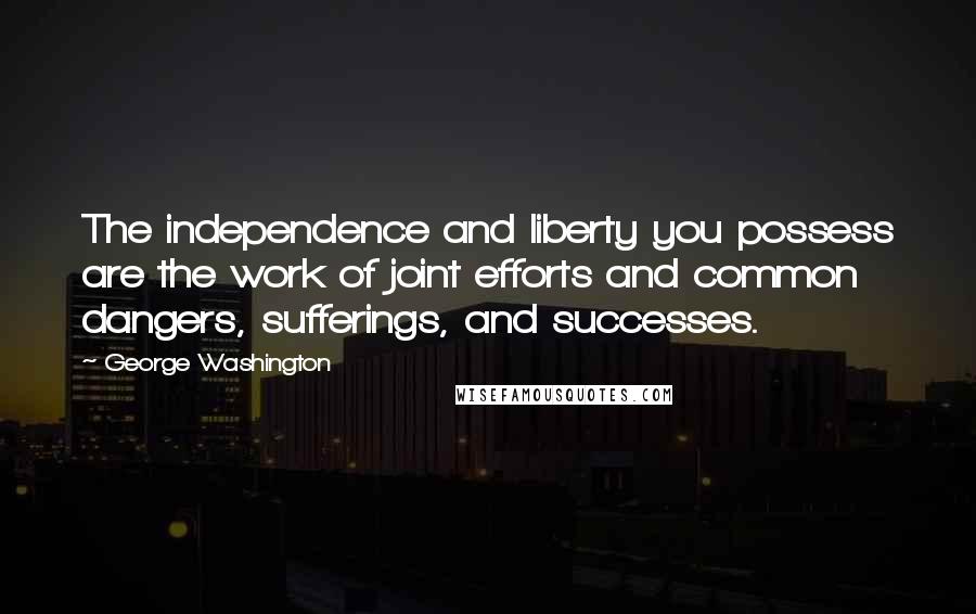 George Washington Quotes: The independence and liberty you possess are the work of joint efforts and common dangers, sufferings, and successes.