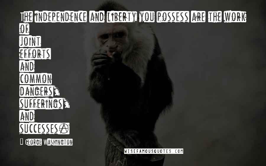 George Washington Quotes: The independence and liberty you possess are the work of joint efforts and common dangers, sufferings, and successes.