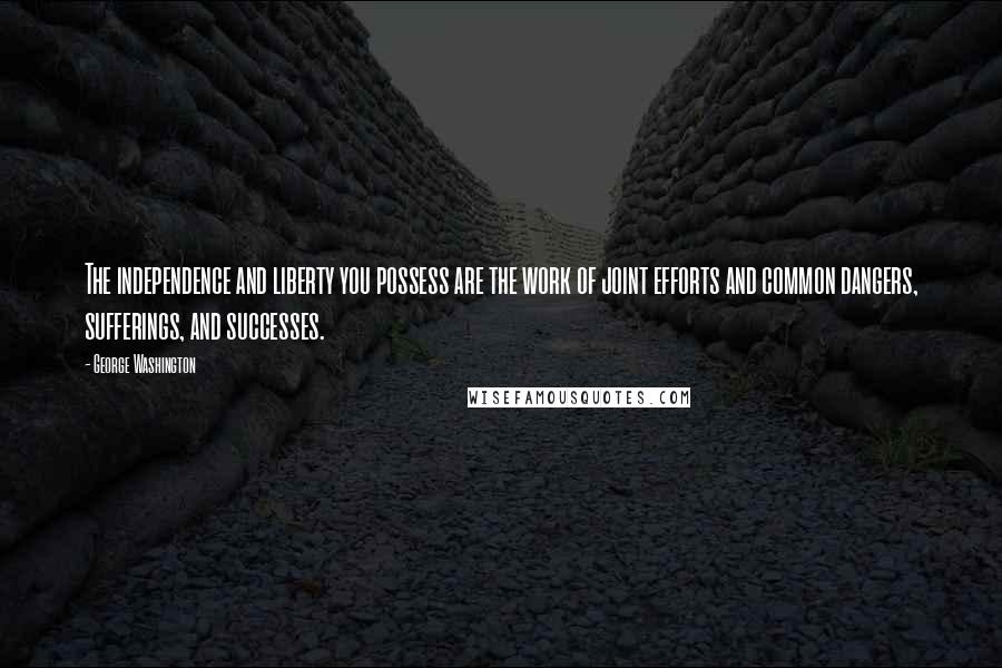 George Washington Quotes: The independence and liberty you possess are the work of joint efforts and common dangers, sufferings, and successes.