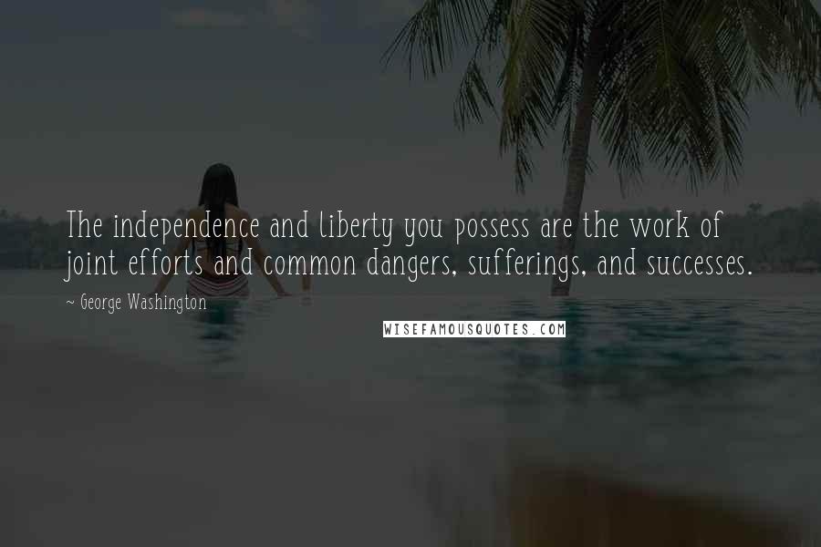 George Washington Quotes: The independence and liberty you possess are the work of joint efforts and common dangers, sufferings, and successes.