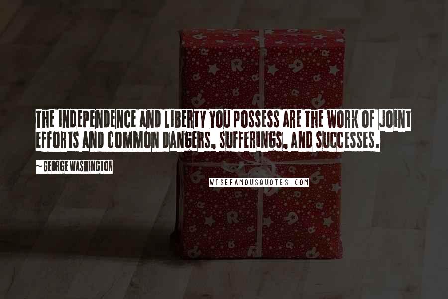 George Washington Quotes: The independence and liberty you possess are the work of joint efforts and common dangers, sufferings, and successes.