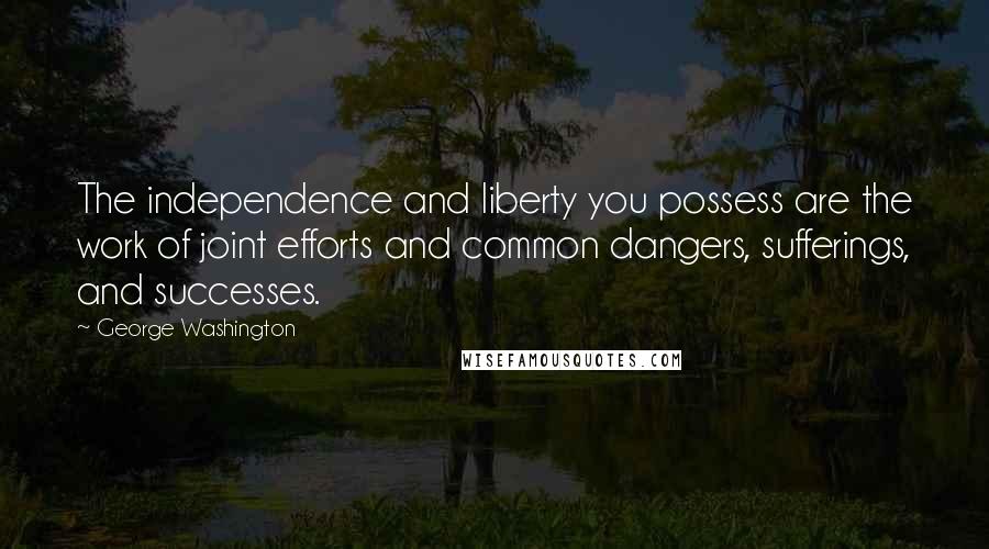 George Washington Quotes: The independence and liberty you possess are the work of joint efforts and common dangers, sufferings, and successes.