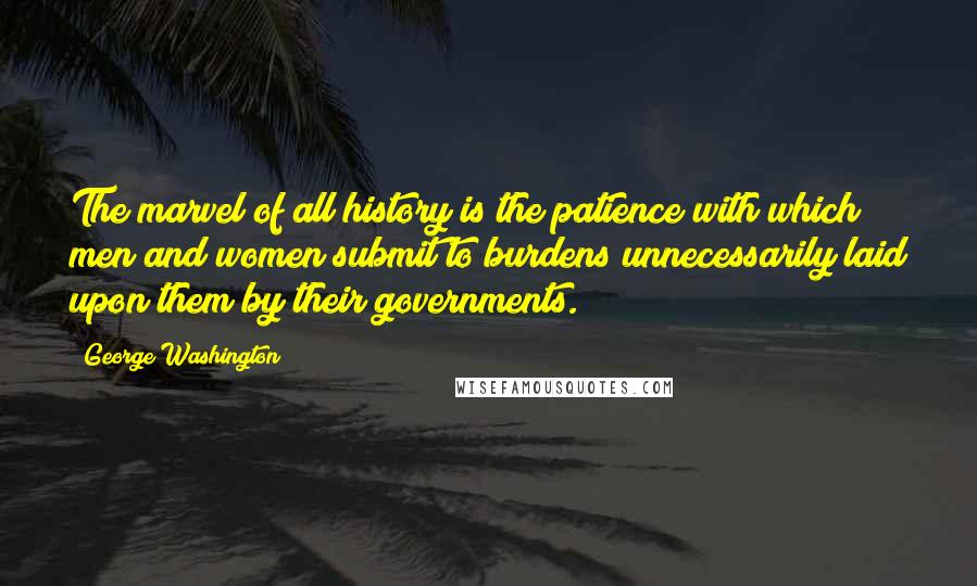 George Washington Quotes: The marvel of all history is the patience with which men and women submit to burdens unnecessarily laid upon them by their governments.