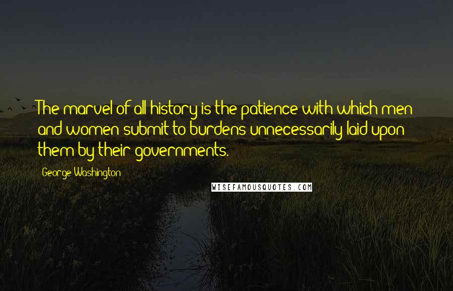 George Washington Quotes: The marvel of all history is the patience with which men and women submit to burdens unnecessarily laid upon them by their governments.