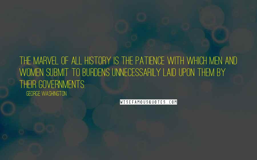 George Washington Quotes: The marvel of all history is the patience with which men and women submit to burdens unnecessarily laid upon them by their governments.