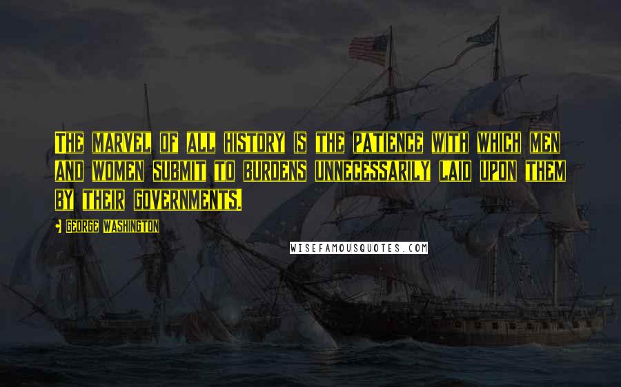 George Washington Quotes: The marvel of all history is the patience with which men and women submit to burdens unnecessarily laid upon them by their governments.