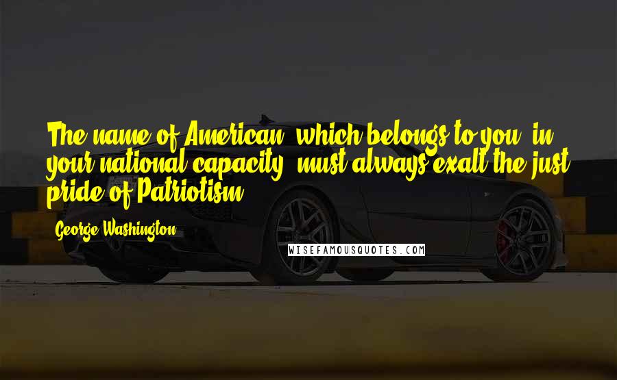 George Washington Quotes: The name of American, which belongs to you, in your national capacity, must always exalt the just pride of Patriotism ...