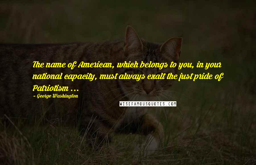 George Washington Quotes: The name of American, which belongs to you, in your national capacity, must always exalt the just pride of Patriotism ...