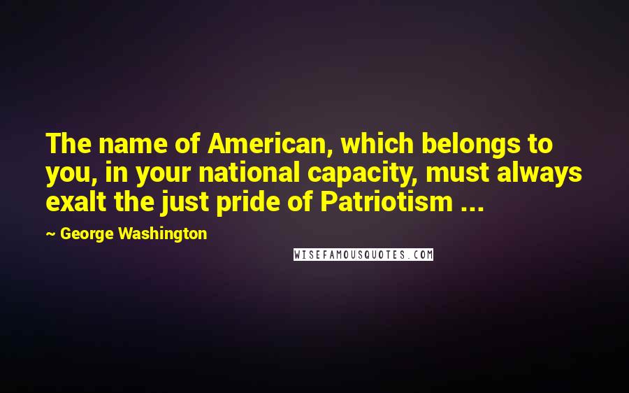 George Washington Quotes: The name of American, which belongs to you, in your national capacity, must always exalt the just pride of Patriotism ...