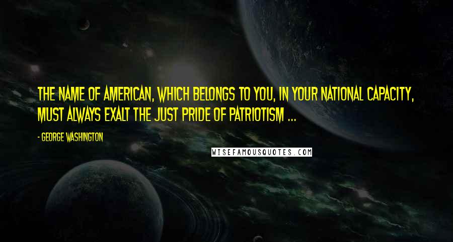 George Washington Quotes: The name of American, which belongs to you, in your national capacity, must always exalt the just pride of Patriotism ...