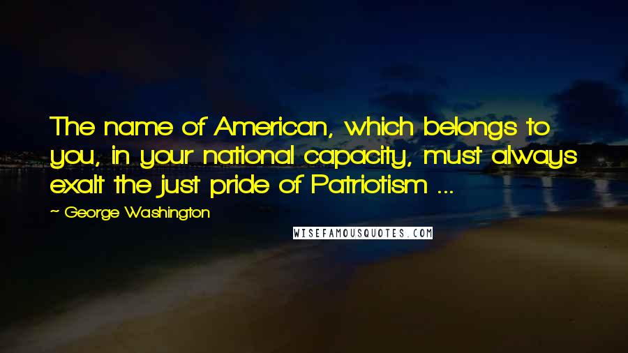 George Washington Quotes: The name of American, which belongs to you, in your national capacity, must always exalt the just pride of Patriotism ...