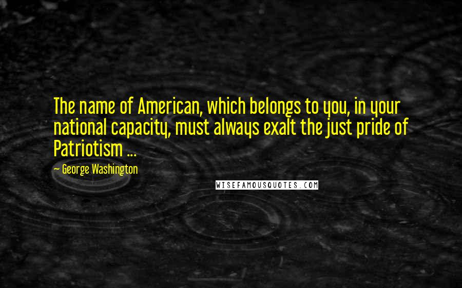 George Washington Quotes: The name of American, which belongs to you, in your national capacity, must always exalt the just pride of Patriotism ...