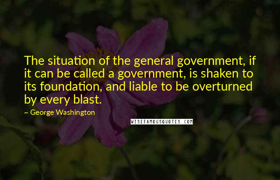 George Washington Quotes: The situation of the general government, if it can be called a government, is shaken to its foundation, and liable to be overturned by every blast.