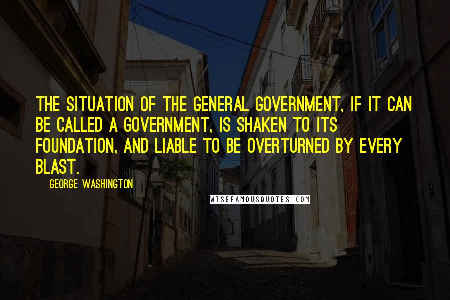 George Washington Quotes: The situation of the general government, if it can be called a government, is shaken to its foundation, and liable to be overturned by every blast.