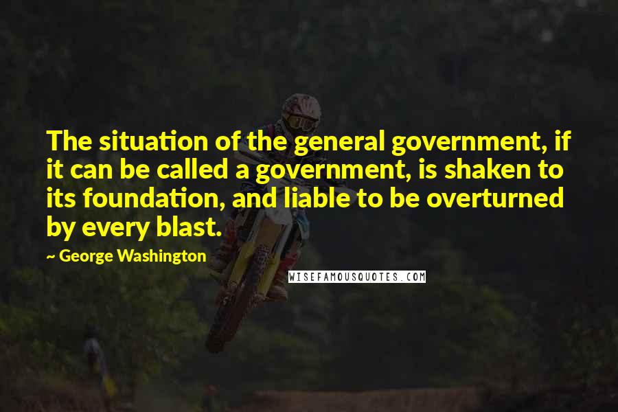 George Washington Quotes: The situation of the general government, if it can be called a government, is shaken to its foundation, and liable to be overturned by every blast.