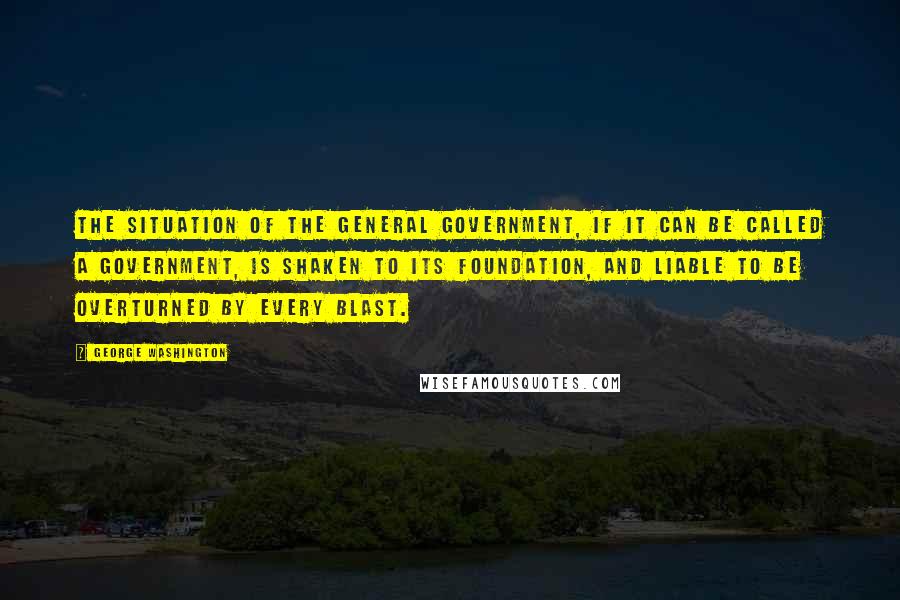 George Washington Quotes: The situation of the general government, if it can be called a government, is shaken to its foundation, and liable to be overturned by every blast.