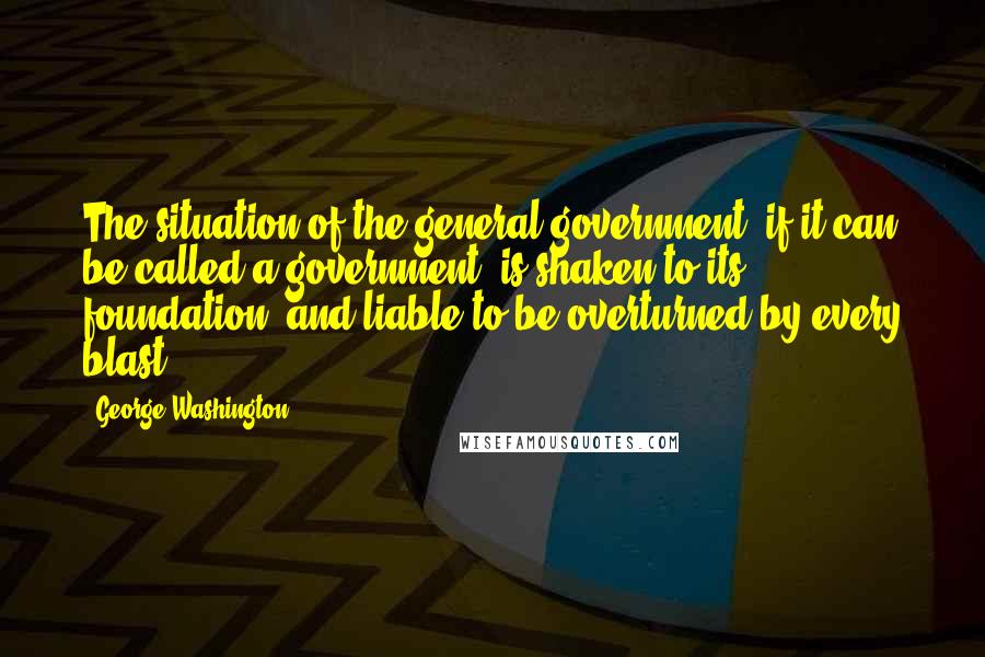 George Washington Quotes: The situation of the general government, if it can be called a government, is shaken to its foundation, and liable to be overturned by every blast.