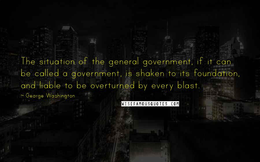George Washington Quotes: The situation of the general government, if it can be called a government, is shaken to its foundation, and liable to be overturned by every blast.