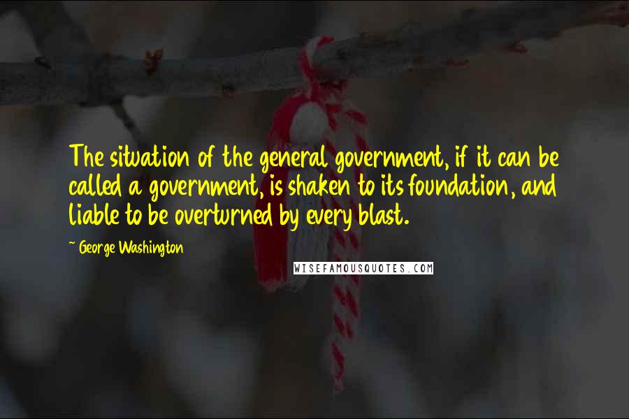 George Washington Quotes: The situation of the general government, if it can be called a government, is shaken to its foundation, and liable to be overturned by every blast.