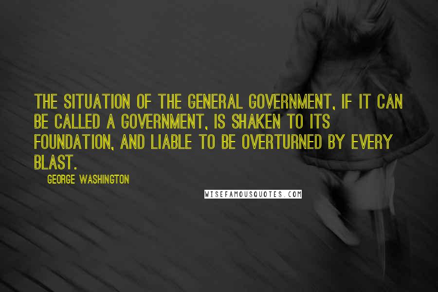 George Washington Quotes: The situation of the general government, if it can be called a government, is shaken to its foundation, and liable to be overturned by every blast.