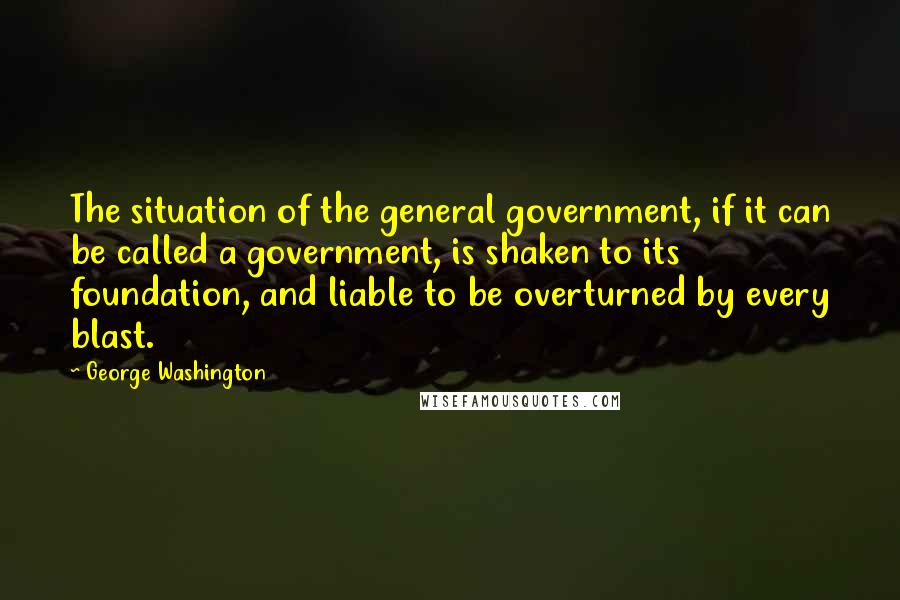 George Washington Quotes: The situation of the general government, if it can be called a government, is shaken to its foundation, and liable to be overturned by every blast.