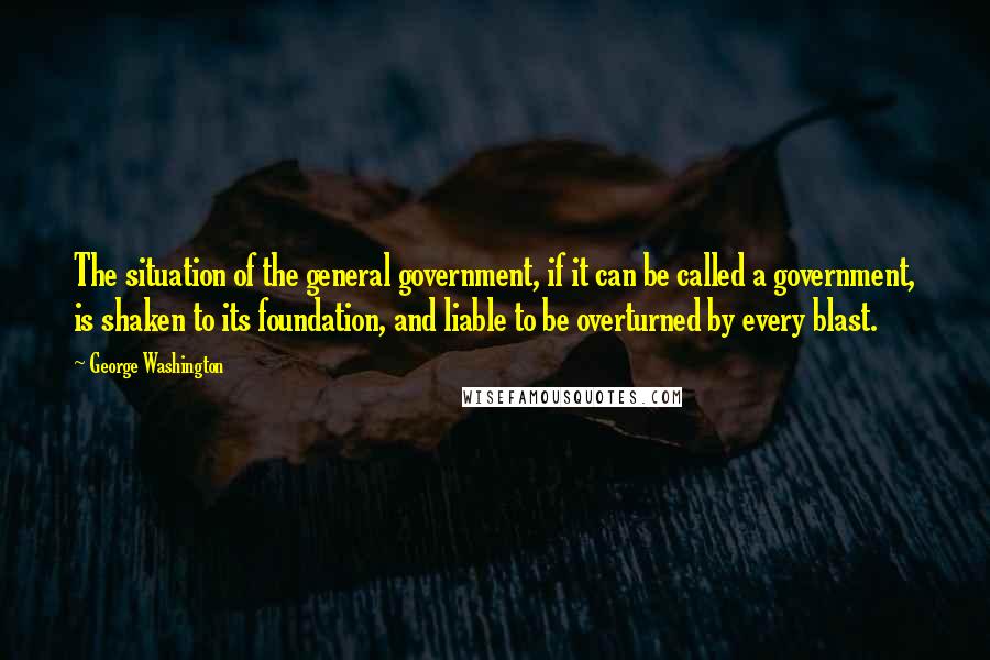 George Washington Quotes: The situation of the general government, if it can be called a government, is shaken to its foundation, and liable to be overturned by every blast.