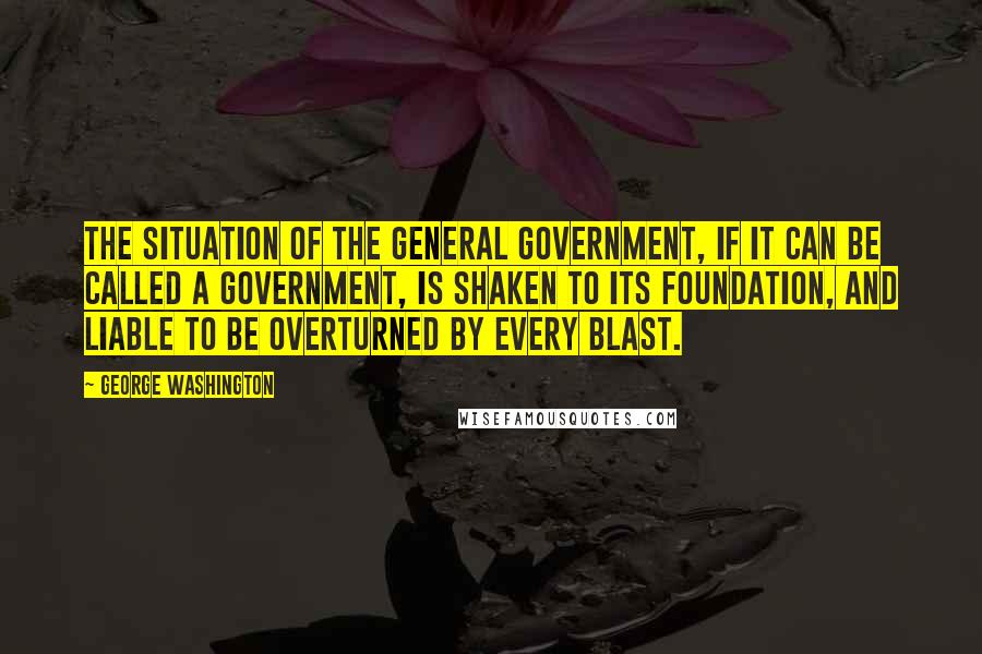 George Washington Quotes: The situation of the general government, if it can be called a government, is shaken to its foundation, and liable to be overturned by every blast.