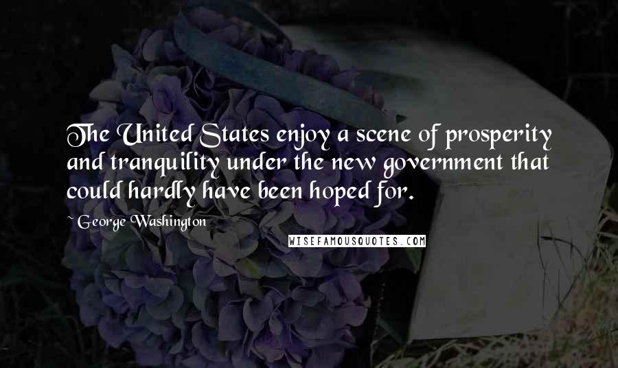 George Washington Quotes: The United States enjoy a scene of prosperity and tranquility under the new government that could hardly have been hoped for.