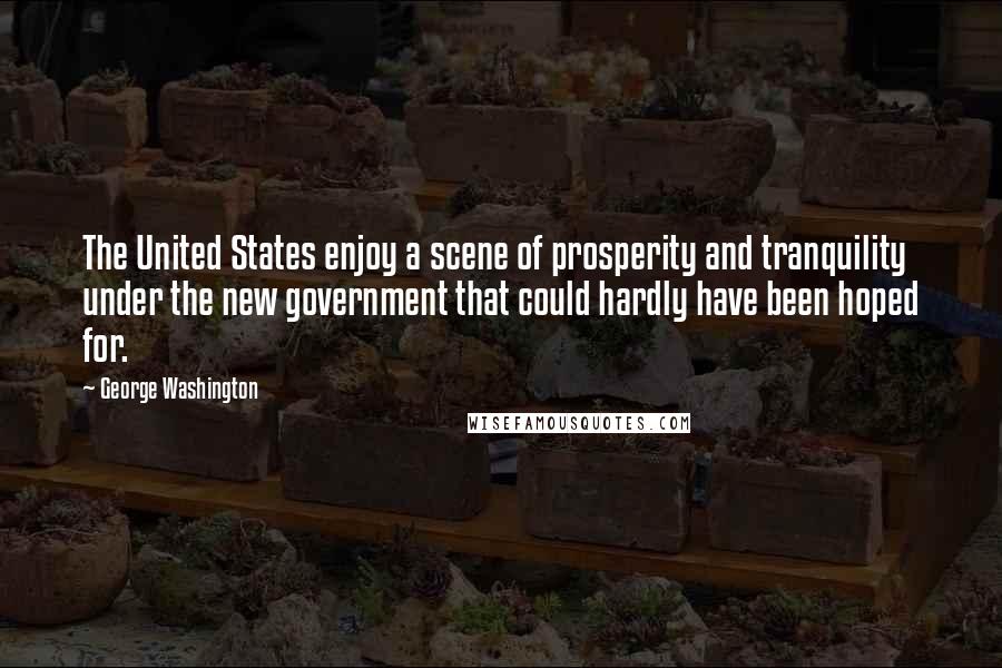George Washington Quotes: The United States enjoy a scene of prosperity and tranquility under the new government that could hardly have been hoped for.