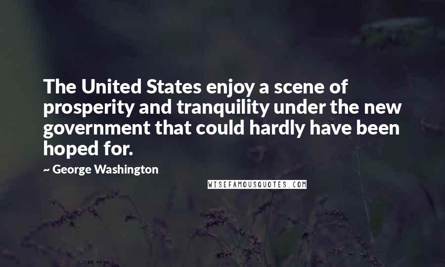 George Washington Quotes: The United States enjoy a scene of prosperity and tranquility under the new government that could hardly have been hoped for.